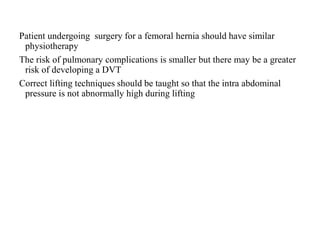 Patient undergoing surgery for a femoral hernia should have similar
physiotherapy
The risk of pulmonary complications is smaller but there may be a greater
risk of developing a DVT
Correct lifting techniques should be taught so that the intra abdominal
pressure is not abnormally high during lifting
 