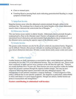 9 ‘Hernia and its types’
 Chest or stomach pain,
 Vomiting blood or passing black stools indicating gastrointestinal bleeding is a major
symptom of hiatal hernia.
7) Spigelian hernia
Spigelian hernias occur when the abdominal contents protrude through a defect at the
semilunar line. The semilunar line is found on the lateral boarder of the rectus abdominals
muscle where it intersects the semicircular line of Douglas. 53
8) Obturator hernia
This rare hernia occurs mainly in elderly females. Abdominal contents protrude through a
weakened pelvic floor in the obturator canal. Patients will present with symptoms of
intermittent bowel obstruction and anteriomedial thigh paresthesias due to compression of
the obturator nerve coursing the superior aspect of the obturator canal. 54
9) Sciatic hernia
The greater sciatic foramen can also be the site of a relatively uncommon hernia. Diagnosis
can be difficult. Patients often present with pain on standing and diagnosis is often made
once bowel obstruction intervenes. Of note, a sciatic hernia rarely causes sciatic nerve pain.
55
10) Lumbar hernia
Lumbar hernias are fairly uncommon as associated to other ventral abdominal wall hernias,
accounting for less than 1.5% of all abdominal hernias. They are relatively rare. These occur
more commonly in males and are twice common on the left than the right side. 56
Patients
are usually between 50 to 70 years old. These hernias can occur anywhere within the lumbar
region but are more common through the superior lumbar triangle. This may be post-
surgical or following blunt injuries associated with intra-abdominal injuries. The
management of such patients constitutes a surgical challenge.57
Clinical diagnosis of this
entity is difficult due to non-specific symptoms. The diagnosis is particularly indescribable
in obese individuals or in post-surgical patients. Though rare defects, lumbar hernias are
prone to incarceration and strangulation.58
Factors contributing to abdominal wall hernias:
 