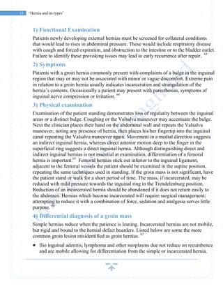 11 ‘Hernia and its types’
1) Functional Examination
Patients newly developing external hernias must be screened for collateral conditions
that would lead to rises in abdominal pressure. These would include respiratory disease
with cough and forced expiration, and obstruction to the intestine or to the bladder outlet.
Failure to identify these provoking issues may lead to early recurrence after repair. 63
2) Symptoms
Patients with a groin hernia commonly present with complaints of a bulge in the inguinal
region that may or may not be associated with minor or vague discomfort. Extreme pain
in relation to a groin hernia usually indicates incarceration and strangulation of the
hernia’s contents. Occasionally a patient may present with paresthesias, symptoms of
inguinal nerve compression or irritation. 64
3) Physical examination
Examination of the patient standing demonstrates loss of regularity between the inguinal
areas or a distinct bulge. Coughing or the Valsalva maneuver may accentuate the bulge.
Next the clinician places their hand on the abdominal wall and repeats the Valsalva
maneuver, noting any presence of hernia, then places his/her fingertip into the inguinal
canal repeating the Valsalva maneuver again. Movement in a medial direction suggests
an indirect inguinal hernia, whereas direct anterior motion deep to the finger in the
superficial ring suggests a direct inguinal hernia. Although distinguishing direct and
indirect inguinal hernias is not essential at examination, differentiation of a femoral
hernia is important.65
Femoral hernias stick out inferior to the inguinal ligament,
adjacent to the femoral vessels the patient should be examined in the supine position,
repeating the same techniques used in standing. If the groin mass is not significant, have
the patient stand or walk for a short period of time. The mass, if incarcerated, may be
reduced with mild pressure towards the inguinal ring in the Trendelenburg position.
Reduction of an incarcerated hernia should be abandoned if it does not return easily to
the abdomen. Hernias which become incarcerated will require surgical management;
attempting to reduce it with a combination of force, sedation and analgesia serves little
purpose. 66
4) Differential diagnosis of a groin mass
Simple hernias reduce when the patience is leaning. Incarcerated hernias are not mobile,
but rigid and bound to the hernial defect boarders. Listed below are some the more
common groin lesion misidentified as groin hernias. 67
 Ilio inguinal adenitis, lymphoma and other neoplasms due not reduce on recumbence
and are mobile allowing for differentiation from the simple or incarcerated hernia.
 