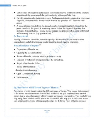12 ‘Hernia and its types’
 Varicoceles, epididymitis & testicular torsion are discrete conditions of the scrotum;
palpation of the mass reveals lack of continuity with superficial ring.
 Careful palpation of a hydrocele, excess fluid accumulation in a persistent processeus
vaginalis, demonstrates a discrete neck that can be “pinched off” from the cord
above.
 A psoas abscess results from the dissection of a retroperitoneal infection along the
psoas muscle to the groin. A mass may appear below the inguinal ligament that
mimics a femoral hernia. History should suggest the presence of an intra-abdominal
inflammatory process (e.g. pancreatitis). 68
5) Treatment.
Ideally, all hernias should be treated surgically. Because the risk of incarceration,
strangulation and obstruction are greater than the risk of elective operation.
The principles of repair 69
 Preparation of hernial sac
 Opening the sac (herniotomy)
 Return of hernial contents into the peritoneal cavity
 Excision or reduction (invagination) of the hernial sac.
 Repair of the hernial defect
- Tissue approximation
-Prosthetic reinforcement
 Open (Lichtenstein, Rives)
 Laparoscopic
6) Prevention of Different Types of Hernia: 70
Prevention is better than treating the different types of hernia. You cannot help yourself
if the hernia has occurred due to weakness in muscle but you can make sure it never
occurs due to any other reason which you can have under your control. This can help you
stay away from a hernia or if a hernia has occurred it will help you to make that hernia
stay under control. Some of the prevention tips for different types of hernia include:
 