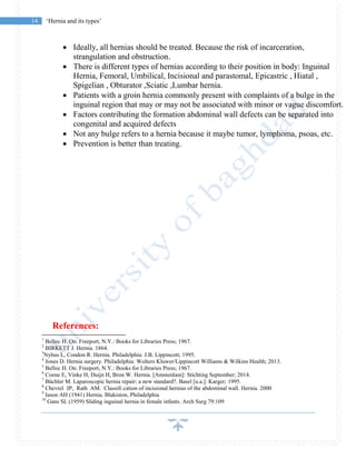 14 ‘Hernia and its types’
 Ideally, all hernias should be treated. Because the risk of incarceration,
strangulation and obstruction.
 There is different types of hernias according to their position in body: Inguinal
Hernia, Femoral, Umbilical, Incisional and parastomal, Epicastric , Hiatal ,
Spigelian , Obturator ,Sciatic ,Lumbar hernia.
 Patients with a groin hernia commonly present with complaints of a bulge in the
inguinal region that may or may not be associated with minor or vague discomfort.
 Factors contributing the formation abdominal wall defects can be separated into
congenital and acquired defects
 Not any bulge refers to a hernia because it maybe tumor, lymphoma, psoas, etc.
 Prevention is better than treating.
References:
1
Belloc H. On. Freeport, N.Y.: Books for Libraries Press; 1967.
2
BIRKETT J. Hernia. 1864.
3
Nyhus L, Condon R. Hernia. Philadelphia: J.B. Lippincott; 1995.
4
Jones D. Hernia surgery. Philadelphia: Wolters Kluwer/Lippincott Williams & Wilkins Health; 2013.
5
Belloc H. On. Freeport, N.Y.: Books for Libraries Press; 1967.
6
Coene E, Vinke H, Duijn H, Bron W. Hernia. [Amsterdam]: Stichting September; 2014.
7
Büchler M. Laparoscopic hernia repair: a new standard?. Basel [u.a.]: Karger; 1995.
8
Chevrel JP, Rath AM. Classifi cation of incisional hernias of the abdominal wall. Hernia. 2000
9
Iason AH (1941) Hernia. Blakiston, Philadelphia
10
Gans SL (1959) Sliding inguinal hernia in female infants. Arch Surg 79:109
 
