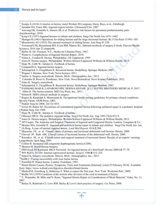 15 ‘Hernia and its types’
11
Scarpa A (1814) A treatise on hernia, transl Wishart JH.Longman, Hurst, Rees, et al., Edinburgh
12
Jamadar DA, Franz MG. Inguinal region hernias. Ultrasound Clin. 2007
13
Aasvang EK, Gmaehle E, Hansen JB, et al. Predictive risk factors for persistent postherniotomy pain.
Anesthesiology. 2010;
14
Koop CE (1957) Inguinal hernias in infants and children. Surg Clin North Am 1675–1682
15
Maingot R (1961) Operations for sliding herniae and for large incisional herniae. Br J Clin Pract 15:993–103
16
Moschowitz AV (1925) The rational treatment of sliding hernia. Ann Surg 81:330
17
Townsend CM, Beauchamp RD, Evers BM, Mattox KL. Sabiston textbook of surgery E-book. Elsevier Health
Sciences; 2016 Apr 22.chapter40.
18
Belloc H. On. Freeport, N.Y.: Books for Libraries Press; 1967.
19
Wantz G. Complications of Inguinal Hernial Repair. 2018.
20
Nyhus L, Condon R. Hernia. Philadelphia: J.B. Lippincott; 1995.
21
Jones D. Hernia surgery. Philadelphia: Wolters Kluwer/Lippincott Williams & Wilkins Health; 2013.
22
Hope W, Cobb W, Adrales G. Textbook of hernia.
23
Campanelli G. Inguinal hernia surgery.
24
Schumpelick V, Fitzgibbons R. Recurrent hernia. Heidelberg: Springer Medizin; 2007.
25
Wagner J. Hernias. New York: Nova Science; 2011.
26
Sutton A. Surgery sourcebook. Detroit, Mich.: Omnigraphics, Inc.; 2013.
27
Colombo D, Rossi G. Prostheses. New York: Nova Biomedical, Nova Science Publishers; 2012.
28
Jones K. Surgery sourcebook.
29
Schumpelick V, Fitzgibbons R. Recurrent hernia. Heidelberg: Springer Medizin; 2007.
30
PADMAKUMAR R. LAPAROSCOPIC HERNIA REPAIR. [S.l.]: JAYPEE BROTHERS MEDICAL P; 2017.
31
Albin D. The hernia solution. Mill City Press, Inc.; 2011.
32
Sriram B. SRB's clinical methods in surgery.
33
Rogers B, Randolph S, Mastroianni K. Occupational health nursing guidelines for primary clinical conditions.
Beverly Farms: OEM Press; 2003.
34
Pediatr Surg Int 2006; 22(12):1033
35
Given JP, Rubin SZ. Occurrence of contralateral inguinal hernia following unilateral repair in a pediatric hospital.
J Pediatr Surg. Oct 1989
36
Hope W, Cobb W, Adrales G. Textbook of hernia.
37
Othersen HB Jr. The pediatric inguinal hernia. Surg Clin North Am. Aug 1993;73(4):853-9.
38
Jones D. Hernia surgery. Philadelphia: Wolters Kluwer/Lippincott Williams & Wilkins Health; 2013.
39
AP Cooper. The Anatomy and Surgical Treatment of Inguinal and Congenital Hernia. London: Longman & Co.
40
Skinner MA, Grosfeld JL. Inguinal and umbilical hernia repair in infants and children. Surg Clin North Am. Jun
41
JA Ring. A case of internal inguinal hernia. Lond Med Reposit 1814;2:204.
42
Muysoms FE, et al. Classifi cation of primary and incisional abdominal wall hernias. Hernia. 2009
43
Chevrel JP, Rath AM. Classifi cation of incisional hernias of the abdominal wall. Hernia. 2000
44
Korenkov M, et al. Classifi cation and surgical treatment of incisional hernia. Results of an experts’ meeting.
Langenbecks Arch Surg. 2001
45
Collins R. Incisional and congenital diaphragmatic hernia (CDH).
46
Memon M. Hiatal Hernia Surgery.
47
DM Lloyd, KJ Karmand, MGA Norwood. An inguinal hernia of a third kind? Hernia 2009;13:77–79.
48
WN Warvi, TG Orr. Internal supravesical hernias. Surgery 1940;8:312–325.
49
Sutton A. Surgery sourcebook. Detroit, Mich.: Omnigraphics, Inc.; 2013.
50
Smith T. Coping successfully with your hiatus hernia.
51
Potterton D. Hiatus hernia. London: Foulsham; 1993.
52
Hiatal Hernia Causes, Picture, Symptoms, Tests, and Treatments [Internet]. [cited 22 February 2018]. Available
from: https://www.webmd.com/digestive-disorders/hiatal-hernia
53
Murkoff H, Eisenberg A, Hathaway S. What to expect the first year. New York: Workman Pub.; 2009.
54
Bodhe YG (1959) Condition of the testicle after division of the cord in treatment of hernia.
55
Y. Watanabe, M. Mike and N. Kano, “Inguinal Hernia Repair in Consideration of Mesh Material,” Geka, No. 11,
2007
56
Bailey H, Bulstrode CJ, Love RM. Bailey & Love's short practice of surgery. Crc Press; 2008.
 