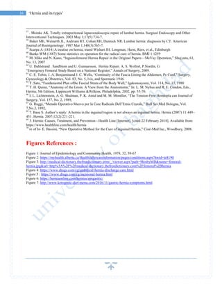 16 ‘Hernia and its types’
57
. Meinke AK. Totally extraperitoneal laparoendoscopic repair of lumbar hernia. Surgical Endoscopy and Other
Interventional Techniques. 2003 May 1;17(5):734-7.
58
Baker ME, Weinerth JL, Andriani RT, Cohan RH, Dunnick NR. Lumbar hernia: diagnosis by CT. American
Journal of Roentgenology. 1987 Mar 1;148(3):565-7.
59
Scarpa A (1814) A treatise on hernia, transl Wishart JH. Longman, Hurst, Rees, et al., Edinburgh
60
Banks WM (1887) Some statistics on operation for the radical cure of hernia. BMJ 1:1259
61
M. Mike and N. Kano, “Inguinofemoral Hernia Repair in the Original Papers—McVay Operation,” Shujyutu, 61,
No. 13, 2007
62
U. Dahlstrand . Sandblom and U. Gunnarsson, Hernia Repair. A, S. Wollert, P.Nordin, G
“Emergency Femoral Study Based on a National Register,” Annals of Surgery, 2009.
63
C. E. Tobin, J. A. Benjaminand J. C. Wells, “Continuity of the Fascia Lining the Abdomen, Pe Cord,” Surgery,
Gynecology & Obstetrics, Vol. 83, No. 5, lvis, and Spermatic 1946.
64
T. Sato, “Fundamental Plan ofthe Fascial Strata of the Body Wall,” Igakunoayumi, Vol. 114, No. 13, 1980
65
T. H. Quinn, “Anatomy of the Groin: A View from the Anatomistm,” In: L. M. Nyhus and R. E. Condon, Eds.,
Hernia, 5th Edition, Lippincott Williams &Wilkins, Philadelphia, 2002, pp. 55-70.
66
I. L. Lichtenstein, A. G. Shulman, P. K. Amid and M. M. Montllor, “The Tension-Free Herniopla can Journal of
Surgery, Vol. 157, No. 2, 1989,
67
G. Ruggi, “Metado Operativo Meovo per la Cure Radicale Dell’Ernia Crurale,” Bull Sci Med Bologna, Vol.
7,No.3, 1892,
68
7. Basu S. Author’s reply: A hernia in the inguinal region is not always an inguinal hernia. Hernia (2007) 11:449–
451. Hernia. 2007;12(2):221-221.
69
3. Hernia: Causes, Treatment, and Prevention - Health Line [Internet]. [cited 22 February 2018]. Available from:
https://www.healthline.com/health/hernia
70
re of In- E. Bassini, “New Operative Method for the Cure of inguinal Hernia,” Ciné-Med Inc., Woodbury, 2008.
Figures References :
Figure 1: Journal of Epidemiology and Community Health, 1978, 32, 59-67
Figure 2: https://myhealth.alberta.ca/Health/aftercareinformation/pages/conditions.aspx?hwid=te8190
Figure 3: http://medical-dictionary.thefreedictionary.com/_/viewer.aspx?path=MosbyMD&name=femoral-
hernia.jpg&url=http%3A%2F%2Fmedical-dictionary.thefreedictionary.com%2Ffemoral%2Bhernia
Figure 4: https://www.drugs.com/cg/umbilical-hernia-discharge-care.html
Figure 5 : https://www.drugs.com/cg/incisional-hernia.html
Figure 6: https://herniaonline.com/hernias/epigastric/
Figure 7: http://www.ketogenic-diet-menu.com/2016/11/gastric-hernia-symptoms.html
 