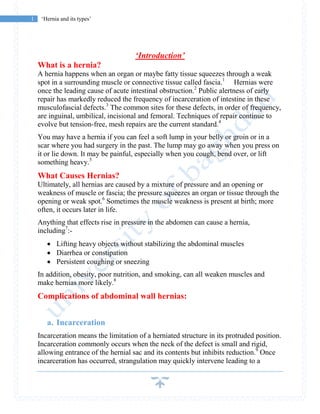 1 ‘Hernia and its types’
‘Introduction’
What is a hernia?
A hernia happens when an organ or maybe fatty tissue squeezes through a weak
spot in a surrounding muscle or connective tissue called fascia.1
Hernias were
once the leading cause of acute intestinal obstruction.2
Public alertness of early
repair has markedly reduced the frequency of incarceration of intestine in these
musculofascial defects.3
The common sites for these defects, in order of frequency,
are inguinal, umbilical, incisional and femoral. Techniques of repair continue to
evolve but tension-free, mesh repairs are the current standard.4
You may have a hernia if you can feel a soft lump in your belly or groin or in a
scar where you had surgery in the past. The lump may go away when you press on
it or lie down. It may be painful, especially when you cough, bend over, or lift
something heavy.5
What Causes Hernias?
Ultimately, all hernias are caused by a mixture of pressure and an opening or
weakness of muscle or fascia; the pressure squeezes an organ or tissue through the
opening or weak spot.6
Sometimes the muscle weakness is present at birth; more
often, it occurs later in life.
Anything that effects rise in pressure in the abdomen can cause a hernia,
including7
:-
 Lifting heavy objects without stabilizing the abdominal muscles
 Diarrhea or constipation
 Persistent coughing or sneezing
In addition, obesity, poor nutrition, and smoking, can all weaken muscles and
make hernias more likely.8
Complications of abdominal wall hernias:
a. Incarceration
Incarceration means the limitation of a herniated structure in its protruded position.
Incarceration commonly occurs when the neck of the defect is small and rigid,
allowing entrance of the hernial sac and its contents but inhibits reduction.9
Once
incarceration has occurred, strangulation may quickly intervene leading to a
 