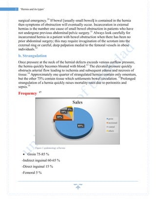 2 ‘Hernia and its types’
surgical emergency.10
If bowel [usually small bowel] is contained in the hernia
then symptoms of obstruction will eventually occur. Incarceration in external
hernias is the number one cause of small bowel obstruction in patients who have
not undergone previous abdominal/pelvic surgery.11
Always look carefully for
incarcerated hernia in a patient with bowel obstruction when there has been no
prior abdominal surgery; this may require invagination of the scrotum into the
external ring or careful, deep palpation medial to the femoral vessels in obese
individuals.12
b. Strangulation
Once pressure at the neck of the hernial defects exceeds venous outflow pressure,
the hernia quickly becomes bloated with blood.13
The elevated pressure quickly
obstructs arterial flow leading to ischemia and subsequent edema and necrosis of
tissue.14
Approximately one quarter of strangulated hernias contain only omentum,
but the other 75% contain tissue which settlements bowel circulation. 15
Prolonged
strangulation of a hernia quickly raises mortality rates due to peritonitis and
sepsis.16
Frequency 17
Figure 1 epidemiology of hernia
 Groin 75-85 %
-Indirect inguinal 60-65 %
-Direct inguinal 15 %
-Femoral 5 %
85%
10%
10%
5%
Sales
groin
incisional
ventral
others
 