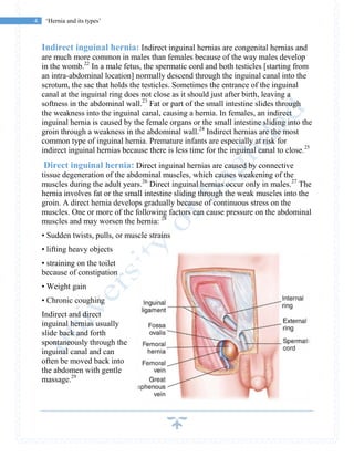 4 ‘Hernia and its types’
Indirect inguinal hernia: Indirect inguinal hernias are congenital hernias and
are much more common in males than females because of the way males develop
in the womb.22
In a male fetus, the spermatic cord and both testicles [starting from
an intra-abdominal location] normally descend through the inguinal canal into the
scrotum, the sac that holds the testicles. Sometimes the entrance of the inguinal
canal at the inguinal ring does not close as it should just after birth, leaving a
softness in the abdominal wall.23
Fat or part of the small intestine slides through
the weakness into the inguinal canal, causing a hernia. In females, an indirect
inguinal hernia is caused by the female organs or the small intestine sliding into the
groin through a weakness in the abdominal wall.24
Indirect hernias are the most
common type of inguinal hernia. Premature infants are especially at risk for
indirect inguinal hernias because there is less time for the inguinal canal to close.25
Direct inguinal hernia: Direct inguinal hernias are caused by connective
tissue degeneration of the abdominal muscles, which causes weakening of the
muscles during the adult years.26
Direct inguinal hernias occur only in males.27
The
hernia involves fat or the small intestine sliding through the weak muscles into the
groin. A direct hernia develops gradually because of continuous stress on the
muscles. One or more of the following factors can cause pressure on the abdominal
muscles and may worsen the hernia: 28
• Sudden twists, pulls, or muscle strains
• lifting heavy objects
• straining on the toilet
because of constipation
• Weight gain
• Chronic coughing
Indirect and direct
inguinal hernias usually
slide back and forth
spontaneously through the
inguinal canal and can
often be moved back into
the abdomen with gentle
massage.29
 