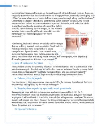 7 ‘Hernia and its types’
Incisional and parastomal hernias are the protrusion of intra-abdominal contents through a
surgically formed defect. Incisional hernias are a huge problem, eventually developing in 5-
10% of patients where access to the abdomen was gained through a long midline incision.42
Often there is a readily identifiable contributing factor; in many instances, the wound
appears to heal only to become weaker over a period of months, with reduction of the
fascial layer and finally formation of a complete defect.
Initially, the defect may be oval shaped, in line with the
incision, but eventually will be circular; skin over the
peritoneum will become progressively more
attenuated.43
Fortunately, incisional hernias are usually diffuse bulges
that are unlikely to result in strangulation. Small defects
with rigid margins have the potential to cause
strangulation. Apart from the clear cosmetic scar,
incisional hernias cause pain, pulling, dragging and
heavy sensations often preventing return to work. For some people, with physically
demanding occupations, this can be permanent. 44
Repair of incisional hernias:
Many patients dislike the cosmetic effects of incisional hernias, and in combination with
pain insist on repair. 3 techniques are utilized to close an incisional hernia; primary facial
repair, tension-free repair by synthetic mesh prosthesis and autogenously repair by
vascularized innervated muscle flaps (usually used for large/recurrent defects). 45
a. Primary fascial repair
Due to extremely high reoccurrence rates, up to 50%, the primary fascial repair has been
uncontrolled and replaced by the tension-free repair. 46
b. Tension-free repair by synthetic mesh prosthesis
Reoccurrence rates with this technique are much more acceptable (2-10) %. A
polypropylene mesh (mono or double filament forms) or fluorinated polyester mesh (gel
impregnated with antibiotics) is sub-laid in the defect with generous overlap of the wound
margin and sutured into place. Risks of the tension-free repair of incisional hernias include
wound infection, infection of the mesh, seroma formation, wound sinuses, enterocutaneous
fistula formation, and recurrence. 47
5) Epicastric hernia
Figure 5 position of incisional hernia
 