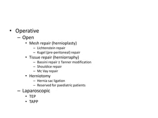• Operative
– Open
• Mesh repair (hernioplasty)
– Lichtenstein repair
– Kugel (pre-peritoneal) repair
• Tissue repair (herniorraphy)
– Bassini repair ± Tanner modification
– Shouldice repair
– Mc Vay repair
• Herniotomy
– Hernia sac ligation
– Reserved for paediatric patients
– Laparoscopic
• TEP
• TAPP
 