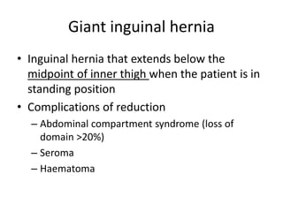 Giant inguinal hernia
• Inguinal hernia that extends below the
midpoint of inner thigh when the patient is in
standing position
• Complications of reduction
– Abdominal compartment syndrome (loss of
domain >20%)
– Seroma
– Haematoma
 