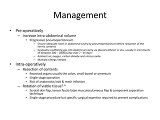 Management
• Pre-operatively
– Increase intra-abdominal volume
• Progressive pneumoperitoneum
– Ensure adequate room in abdominal cavity by pneumoperitoneum before reduction of the
hernia contents
– Gradually insufflating gas into abdominal cavity via placed catheter in situ, usually in increments
of between 500 – 2000cc/day over 7 –14 days4
– Ambient air, oxygen, carbon dioxide and nitrous oxide
– Multiple sittings needed
• Intra-operatively
– Resection of contents
• Resected organs usually the colon, small bowel or omentum
• Single-stage operation
• Risk of anatomotic leak & mesh infection
– Rotation of viable tissue5, 6
• Scrotal skin flap, tensor fascia latae musculocutaneous flap & component separation
technique
• Single-stage procedure but specific surgical expertise required to prevent complications
 