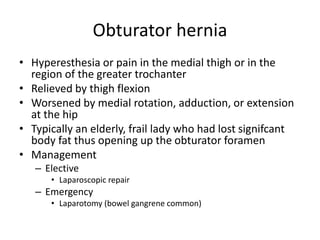 Obturator hernia
• Hyperesthesia or pain in the medial thigh or in the
region of the greater trochanter
• Relieved by thigh flexion
• Worsened by medial rotation, adduction, or extension
at the hip
• Typically an elderly, frail lady who had lost signifcant
body fat thus opening up the obturator foramen
• Management
– Elective
• Laparoscopic repair
– Emergency
• Laparotomy (bowel gangrene common)
 