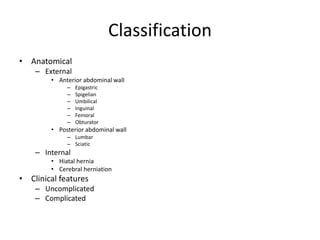 Classification
• Anatomical
– External
• Anterior abdominal wall
– Epigastric
– Spigelian
– Umbilical
– Inguinal
– Femoral
– Obturator
• Posterior abdominal wall
– Lumbar
– Sciatic
– Internal
• Hiatal hernia
• Cerebral herniation
• Clinical features
– Uncomplicated
– Complicated
 