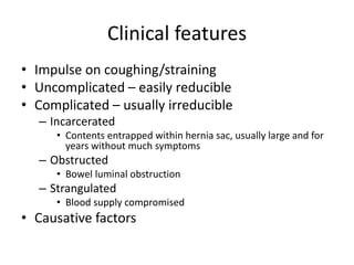 Clinical features
• Impulse on coughing/straining
• Uncomplicated – easily reducible
• Complicated – usually irreducible
– Incarcerated
• Contents entrapped within hernia sac, usually large and for
years without much symptoms
– Obstructed
• Bowel luminal obstruction
– Strangulated
• Blood supply compromised
• Causative factors
 