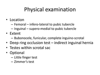 Physical examination
• Location
– Femoral – infero-lateral to pubic tubercle
– Inguinal – supero-medial to pubic tubercle
• Extent
– Bubonocele, funicular, complete inguino-scrotal
• Deep ring occlusion test – indirect inguinal hernia
• Testes within scrotal sac
• Optional
– Little finger test
– Zimmer’s test
 