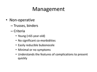 Management
• Non-operative
– Trusses, binders
– Criteria
• Young (<65 year-old)
• No significant co-morbidities
• Easily reducible bubonocele
• Minimal or no symptoms
• Understands the features of complications to present
quickly
 
