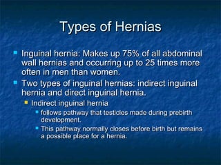 Types of HerniasTypes of Hernias
 Inguinal hernia: Makes up 75% of all abdominalInguinal hernia: Makes up 75% of all abdominal
wall hernias and occurring up to 25 times morewall hernias and occurring up to 25 times more
often in men than women.often in men than women.
 Two types of inguinal hernias: indirect inguinalTwo types of inguinal hernias: indirect inguinal
hernia and direct inguinal hernia.hernia and direct inguinal hernia.
 Indirect inguinal herniaIndirect inguinal hernia
 follows pathway that testicles made during prebirthfollows pathway that testicles made during prebirth
development.development.
 This pathway normally closes before birth but remainsThis pathway normally closes before birth but remains
a possible place for a hernia.a possible place for a hernia.
 