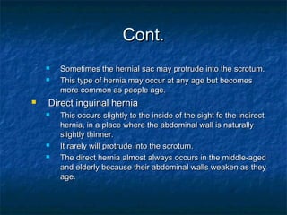 Cont.Cont.
 Sometimes the hernial sac may protrude into the scrotum.Sometimes the hernial sac may protrude into the scrotum.
 This type of hernia may occur at any age but becomesThis type of hernia may occur at any age but becomes
more common as people age.more common as people age.
 Direct inguinal herniaDirect inguinal hernia
 This occurs slightly to the inside of the sight fo the indirectThis occurs slightly to the inside of the sight fo the indirect
hernia, in a place where the abdominal wall is naturallyhernia, in a place where the abdominal wall is naturally
slightly thinner.slightly thinner.
 It rarely will protrude into the scrotum.It rarely will protrude into the scrotum.
 The direct hernia almost always occurs in the middle-agedThe direct hernia almost always occurs in the middle-aged
and elderly because their abdominal walls weaken as theyand elderly because their abdominal walls weaken as they
age.age.
 