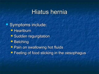 Hiatus herniaHiatus hernia
 Symptoms include:Symptoms include:
 HeartburnHeartburn
 Sudden regurgitationSudden regurgitation
 BelchingBelching
 Pain on swallowing hot fluidsPain on swallowing hot fluids
 Feeling of food sticking in the oesophagusFeeling of food sticking in the oesophagus
 