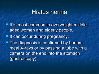 Hiatus herniaHiatus hernia
 It is most common in overweight middle-It is most common in overweight middle-
aged women and elderly people.aged women and elderly people.
 It can occur during pregnancy.It can occur during pregnancy.
 The diagnosis is confirmed by bariumThe diagnosis is confirmed by barium
meal X-rays or by passing a tube with ameal X-rays or by passing a tube with a
camera on the end into the stomachcamera on the end into the stomach
(gastroscopy).(gastroscopy).
 