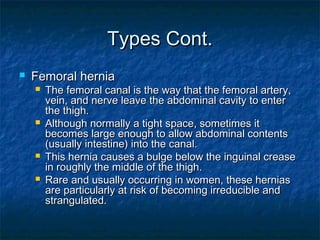 Types Cont.Types Cont.
 Femoral herniaFemoral hernia
 The femoral canal is the way that the femoral artery,The femoral canal is the way that the femoral artery,
vein, and nerve leave the abdominal cavity to entervein, and nerve leave the abdominal cavity to enter
the thigh.the thigh.
 Although normally a tight space, sometimes itAlthough normally a tight space, sometimes it
becomes large enough to allow abdominal contentsbecomes large enough to allow abdominal contents
(usually intestine) into the canal.(usually intestine) into the canal.
 This hernia causes a bulge below the inguinal creaseThis hernia causes a bulge below the inguinal crease
in roughly the middle of the thigh.in roughly the middle of the thigh.
 Rare and usually occurring in women, these herniasRare and usually occurring in women, these hernias
are particularly at risk of becoming irreducible andare particularly at risk of becoming irreducible and
strangulated.strangulated.
 