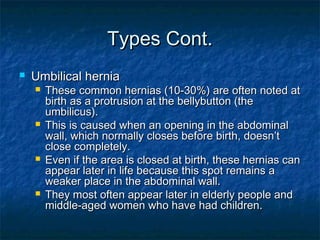 Types Cont.Types Cont.
 Umbilical herniaUmbilical hernia
 These common hernias (10-30%) are often noted atThese common hernias (10-30%) are often noted at
birth as a protrusion at the bellybutton (thebirth as a protrusion at the bellybutton (the
umbilicus).umbilicus).
 This is caused when an opening in the abdominalThis is caused when an opening in the abdominal
wall, which normally closes before birth, doesn’twall, which normally closes before birth, doesn’t
close completely.close completely.
 Even if the area is closed at birth, these hernias canEven if the area is closed at birth, these hernias can
appear later in life because this spot remains aappear later in life because this spot remains a
weaker place in the abdominal wall.weaker place in the abdominal wall.
 They most often appear later in elderly people andThey most often appear later in elderly people and
middle-aged women who have had children.middle-aged women who have had children.
 