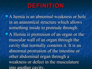 DEFINITIONDEFINITION
 A hernia is an abnormal weakness or holeA hernia is an abnormal weakness or hole
in an anatomical structure which allowsin an anatomical structure which allows
something inside to protrude through.something inside to protrude through.
 A Hernia is protrusion of an organ or theA Hernia is protrusion of an organ or the
muscular wall of an organ through themuscular wall of an organ through the
cavity that normally contents it. It is ancavity that normally contents it. It is an
abnormal protrusion of the intestine orabnormal protrusion of the intestine or
other abdominal organ through aother abdominal organ through a
weakness or defect in the musculatureweakness or defect in the musculature
into another cavity.
 