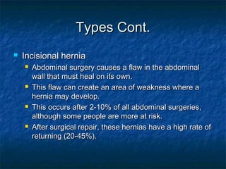 Types Cont.Types Cont.
 Incisional herniaIncisional hernia
 Abdominal surgery causes a flaw in the abdominalAbdominal surgery causes a flaw in the abdominal
wall that must heal on its own.wall that must heal on its own.
 This flaw can create an area of weakness where aThis flaw can create an area of weakness where a
hernia may develop.hernia may develop.
 This occurs after 2-10% of all abdominal surgeries,This occurs after 2-10% of all abdominal surgeries,
although some people are more at risk.although some people are more at risk.
 After surgical repair, these hernias have a high rate ofAfter surgical repair, these hernias have a high rate of
returning (20-45%).returning (20-45%).
 