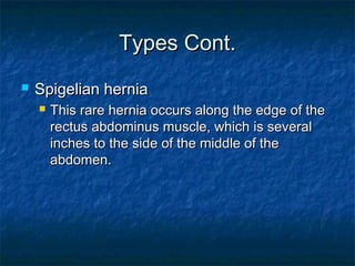 Types Cont.Types Cont.
 Spigelian herniaSpigelian hernia
 This rare hernia occurs along the edge of theThis rare hernia occurs along the edge of the
rectus abdominus muscle, which is severalrectus abdominus muscle, which is several
inches to the side of the middle of theinches to the side of the middle of the
abdomen.abdomen.
 
