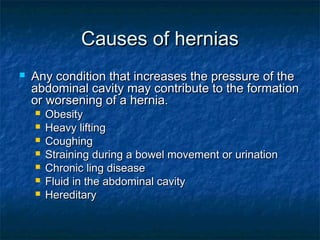 Causes of herniasCauses of hernias
 Any condition that increases the pressure of theAny condition that increases the pressure of the
abdominal cavity may contribute to the formationabdominal cavity may contribute to the formation
or worsening of a hernia.or worsening of a hernia.
 ObesityObesity
 Heavy liftingHeavy lifting
 CoughingCoughing
 Straining during a bowel movement or urinationStraining during a bowel movement or urination
 Chronic ling diseaseChronic ling disease
 Fluid in the abdominal cavityFluid in the abdominal cavity
 HereditaryHereditary
 
