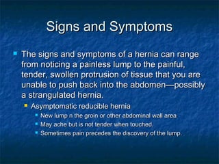 Signs and SymptomsSigns and Symptoms
 The signs and symptoms of a hernia can rangeThe signs and symptoms of a hernia can range
from noticing a painless lump to the painful,from noticing a painless lump to the painful,
tender, swollen protrusion of tissue that you aretender, swollen protrusion of tissue that you are
unable to push back into the abdomen—possiblyunable to push back into the abdomen—possibly
a strangulated hernia.a strangulated hernia.
 Asymptomatic reducible herniaAsymptomatic reducible hernia
 New lump n the groin or other abdominal wall areaNew lump n the groin or other abdominal wall area
 May ache but is not tender when touched.May ache but is not tender when touched.
 Sometimes pain precedes the discovery of the lump.Sometimes pain precedes the discovery of the lump.
 