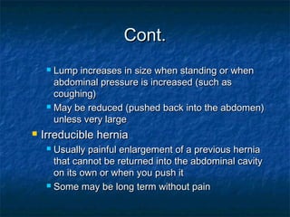 Cont.Cont.
 Lump increases in size when standing or whenLump increases in size when standing or when
abdominal pressure is increased (such asabdominal pressure is increased (such as
coughing)coughing)
 May be reduced (pushed back into the abdomen)May be reduced (pushed back into the abdomen)
unless very largeunless very large
 Irreducible herniaIrreducible hernia
 Usually painful enlargement of a previous herniaUsually painful enlargement of a previous hernia
that cannot be returned into the abdominal cavitythat cannot be returned into the abdominal cavity
on its own or when you push iton its own or when you push it
 Some may be long term without painSome may be long term without pain
 