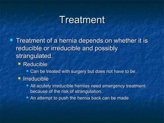 TreatmentTreatment
 Treatment of a hernia depends on whether it isTreatment of a hernia depends on whether it is
reducible or irreducible and possiblyreducible or irreducible and possibly
strangulated.strangulated.
 ReducibleReducible
 Can be treated with surgery but does not have to be.Can be treated with surgery but does not have to be.
 IrreducibleIrreducible
 All acutely irreducible hernias need emergency treatmentAll acutely irreducible hernias need emergency treatment
because of the risk of strangulation.because of the risk of strangulation.
 An attempt to push the hernia back can be madeAn attempt to push the hernia back can be made
 
