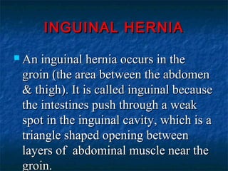 INGUINAL HERNIAINGUINAL HERNIA
 An inguinal hernia occurs in theAn inguinal hernia occurs in the
groin (the area between the abdomengroin (the area between the abdomen
& thigh). It is called inguinal because& thigh). It is called inguinal because
the intestines push through a weakthe intestines push through a weak
spot in the inguinal cavity, which is aspot in the inguinal cavity, which is a
triangle shaped opening betweentriangle shaped opening between
layers of abdominal muscle near thelayers of abdominal muscle near the
groin.groin.
 