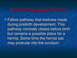 Indirect Inguinal HerniaIndirect Inguinal Hernia
 Fallow pathway that testicles madeFallow pathway that testicles made
during prebirth development. Thisduring prebirth development. This
pathway normally closes before birthpathway normally closes before birth
but remains a possible place for abut remains a possible place for a
hernia. Some time the hernia sachernia. Some time the hernia sac
may protrude into the scrotum.may protrude into the scrotum.
 