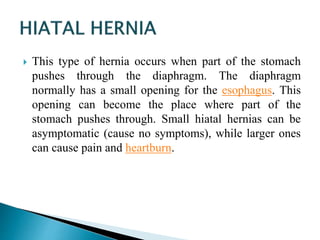  This type of hernia occurs when part of the stomach
pushes through the diaphragm. The diaphragm
normally has a small opening for the esophagus. This
opening can become the place where part of the
stomach pushes through. Small hiatal hernias can be
asymptomatic (cause no symptoms), while larger ones
can cause pain and heartburn.
 