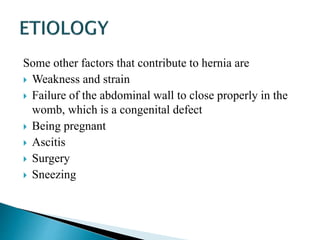 Some other factors that contribute to hernia are
 Weakness and strain
 Failure of the abdominal wall to close properly in the
womb, which is a congenital defect
 Being pregnant
 Ascitis
 Surgery
 Sneezing
 
