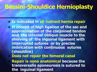 Bassini-Shouldice Hernioplasty
■ Is indicated in all indirect hernia repair
■ It consist of high ligation of the sac and
approximation of the conjoined tendon
and the internal oblique muscle to the
shelving of the inguinal ligament with
interrupted sutures or by precise
imbrication with continuous sutures
(shouldice)
■ Does not repair the femoral canal
■ Repair is none anatomical because the
transversalis aponeurosis is sutured to
the inguinal ligament
 