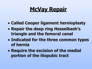 McVay Repair
■ Called Cooper ligament hernioplasty
■ Repair the deep ring Hesselbash’s
triangle and the femoral canal
■ Indicated for the three common types
of hernia
■ Require the excision of the medial
portion of the iliopubic tract
 