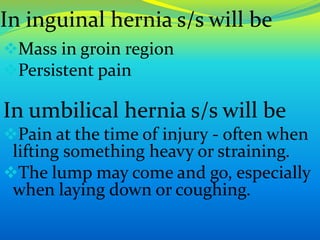 In inguinal hernia s/s will be
Mass in groin region
Persistent pain
In umbilical hernia s/s will be
Pain at the time of injury - often when
lifting something heavy or straining.
The lump may come and go, especially
when laying down or coughing.
 