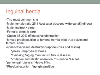 Inguinal hernia
-The most common site
-Male: female ratio 25:1 /testicular descend wide canal(indirect)
-Male: indirect> direct
-Female: direct is rare
-Cause 15-20% of intestinal obstruction
-female predisposition to femoral hernia wide true pelvic and
femoral canal
-connective tissue destruction(aponeurosis and fascia)
*pressure=physical stress
*Smoking *aging *connective tissue disease
*collagen and elastin alteration *distention *ascites
*peritoneal *dialysis *Heavy lifting
*Physical exertion *upright position
 