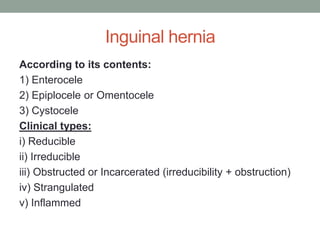 Inguinal hernia
According to its contents:
1) Enterocele
2) Epiplocele or Omentocele
3) Cystocele
Clinical types:
i) Reducible
ii) Irreducible
iii) Obstructed or Incarcerated (irreducibility + obstruction)
iv) Strangulated
v) Inflammed
 