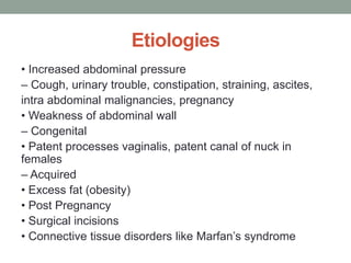 Etiologies
• Increased abdominal pressure
– Cough, urinary trouble, constipation, straining, ascites,
intra abdominal malignancies, pregnancy
• Weakness of abdominal wall
– Congenital
• Patent processes vaginalis, patent canal of nuck in
females
– Acquired
• Excess fat (obesity)
• Post Pregnancy
• Surgical incisions
• Connective tissue disorders like Marfan’s syndrome
 