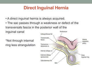 Direct Inguinal Hernia
• A direct inguinal hernia is always acquired.
• The sac passes through a weakness or defect of the
transversals fascia in the posterior wall of the
inguinal canal
*Not through internal
ring less strangulation
 