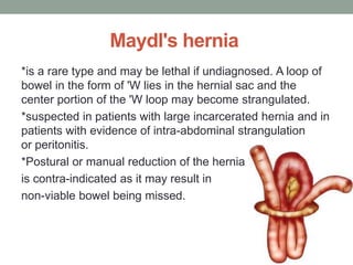 Maydl's hernia
*is a rare type and may be lethal if undiagnosed. A loop of
bowel in the form of 'W lies in the hernial sac and the
center portion of the 'W loop may become strangulated.
*suspected in patients with large incarcerated hernia and in
patients with evidence of intra-abdominal strangulation
or peritonitis.
*Postural or manual reduction of the hernia
is contra-indicated as it may result in
non-viable bowel being missed.
 