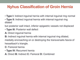 Nyhus Classification of Groin Hernia
• Type I: Indirect inguinal hernia with internal inguinal ring normal
• Type II: Indirect inguinal hernia with internal inguinal ring
dilated
but posterior wall intact, inferior epigastric vessels not displaced
• Type III: Posterior wall defect
A: Direct inguinal hernia
B: Indirect inguinal hernia with internal inguinal ring dilated,
medially encroaching on or destroying the transversalis fascia of
hesselbach’s triangle.
C: Femoral hernia
• Type IV: Recurrent hernia
A: Direct B: Indirect C: Femoral D: Combined
 