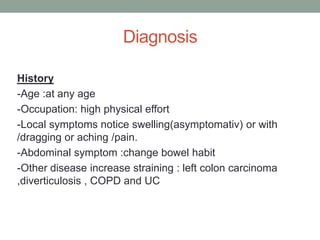 Diagnosis
History
-Age :at any age
-Occupation: high physical effort
-Local symptoms notice swelling(asymptomativ) or with
/dragging or aching /pain.
-Abdominal symptom :change bowel habit
-Other disease increase straining : left colon carcinoma
,diverticulosis , COPD and UC
 