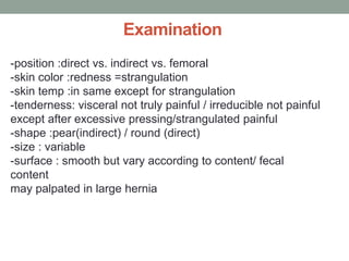 Examination
-position :direct vs. indirect vs. femoral
-skin color :redness =strangulation
-skin temp :in same except for strangulation
-tenderness: visceral not truly painful / irreducible not painful
except after excessive pressing/strangulated painful
-shape :pear(indirect) / round (direct)
-size : variable
-surface : smooth but vary according to content/ fecal
content
may palpated in large hernia
 