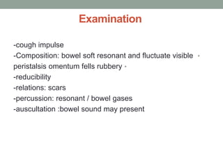 Examination
-cough impulse
•
-Composition: bowel soft resonant and fluctuate visible
•
peristalsis omentum fells rubbery
-reducibility
-relations: scars
-percussion: resonant / bowel gases
-auscultation :bowel sound may present
 