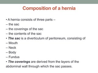 Composition of a hernia
• A hernia consists of three parts –
– the sac
– the coverings of the sac
– the contents of the sac
• The sac is a diverticulum of peritoneum, consisting of
– Mouth
– Neck
– Body
– Fundus
• The coverings are derived from the layers of the
abdominal wall through which the sac passes.
 