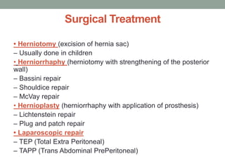 Surgical Treatment
• Herniotomy (excision of hernia sac)
– Usually done in children
• Herniorrhaphy (herniotomy with strengthening of the posterior
wall)
– Bassini repair
– Shouldice repair
– McVay repair
• Hernioplasty (herniorrhaphy with application of prosthesis)
– Lichtenstein repair
– Plug and patch repair
• Laparoscopic repair
– TEP (Total Extra Peritoneal)
– TAPP (Trans Abdominal PrePeritoneal)
 